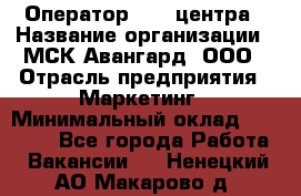 Оператор Call-центра › Название организации ­ МСК Авангард, ООО › Отрасль предприятия ­ Маркетинг › Минимальный оклад ­ 30 000 - Все города Работа » Вакансии   . Ненецкий АО,Макарово д.